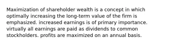 Maximization of shareholder wealth is a concept in which optimally increasing the long-term value of the firm is emphasized. increased earnings is of primary importance. virtually all earnings are paid as dividends to common stockholders. profits are maximized on an annual basis.