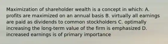 Maximization of shareholder wealth is a concept in which: A. profits are maximized on an annual basis B. virtually all earnings are paid as dividends to common stockholders C. optimally increasing the long-term value of the firm is emphasized D. increased earnings is of primary importance