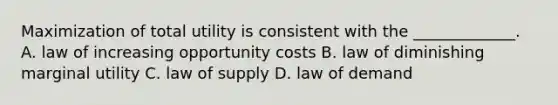 Maximization of total utility is consistent with the _____________. A. law of increasing opportunity costs B. law of diminishing marginal utility C. law of supply D. law of demand