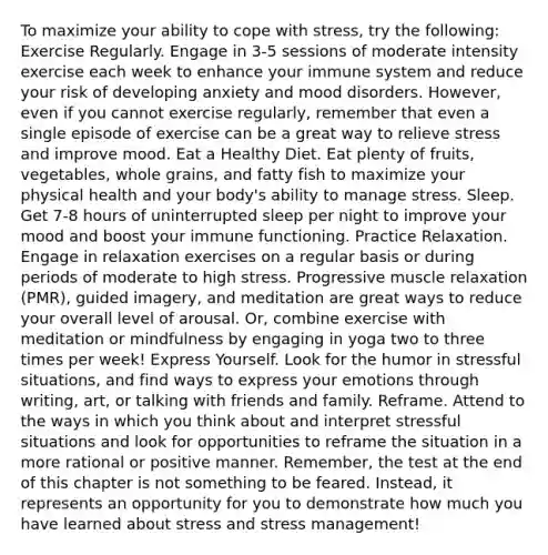 To maximize your ability to cope with stress, try the following: Exercise Regularly. Engage in 3-5 sessions of moderate intensity exercise each week to enhance your immune system and reduce your risk of developing anxiety and mood disorders. However, even if you cannot exercise regularly, remember that even a single episode of exercise can be a great way to relieve stress and improve mood. Eat a Healthy Diet. Eat plenty of fruits, vegetables, whole grains, and fatty fish to maximize your physical health and your body's ability to manage stress. Sleep. Get 7-8 hours of uninterrupted sleep per night to improve your mood and boost your immune functioning. Practice Relaxation. Engage in relaxation exercises on a regular basis or during periods of moderate to high stress. Progressive muscle relaxation (PMR), guided imagery, and meditation are great ways to reduce your overall level of arousal. Or, combine exercise with meditation or mindfulness by engaging in yoga two to three times per week! Express Yourself. Look for the humor in stressful situations, and find ways to express your emotions through writing, art, or talking with friends and family. Reframe. Attend to the ways in which you think about and interpret stressful situations and look for opportunities to reframe the situation in a more rational or positive manner. Remember, the test at the end of this chapter is not something to be feared. Instead, it represents an opportunity for you to demonstrate how much you have learned about stress and stress management!