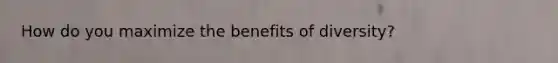 How do you maximize the benefits of diversity?