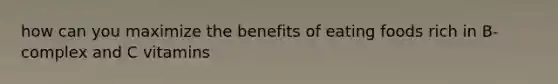 how can you maximize the benefits of eating foods rich in B-complex and C vitamins