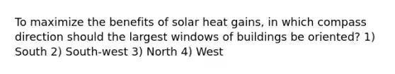 To maximize the benefits of solar heat gains, in which compass direction should the largest windows of buildings be oriented? 1) South 2) South-west 3) North 4) West