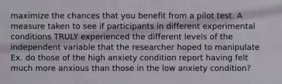 maximize the chances that you benefit from a pilot test. A measure taken to see if participants in different experimental conditions TRULY experienced the different levels of the independent variable that the researcher hoped to manipulate Ex. do those of the high anxiety condition report having felt much more anxious than those in the low anxiety condition?