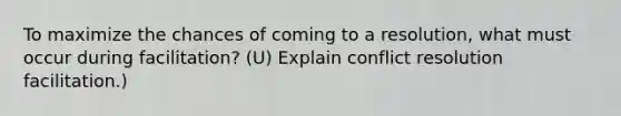 To maximize the chances of coming to a resolution, what must occur during facilitation? (U) Explain conflict resolution facilitation.)