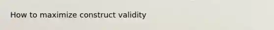 How to maximize construct validity