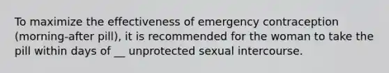 To maximize the effectiveness of emergency contraception (morning-after pill), it is recommended for the woman to take the pill within days of __ unprotected sexual intercourse.