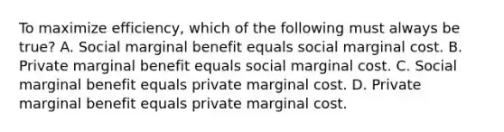 To maximize efficiency, which of the following must always be true? A. Social marginal benefit equals social marginal cost. B. Private marginal benefit equals social marginal cost. C. Social marginal benefit equals private marginal cost. D. Private marginal benefit equals private marginal cost.