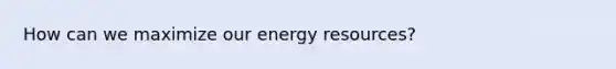 How can we maximize our energy resources?