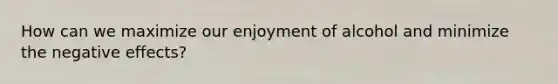 How can we maximize our enjoyment of alcohol and minimize the negative effects?