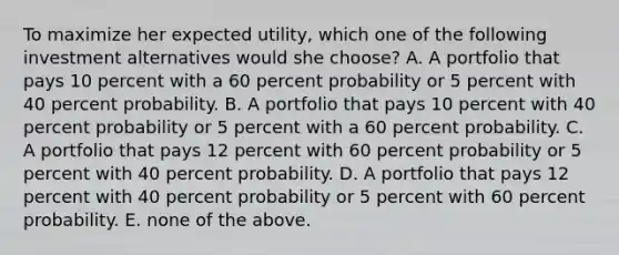 To maximize her expected utility, which one of the following investment alternatives would she choose? A. A portfolio that pays 10 percent with a 60 percent probability or 5 percent with 40 percent probability. B. A portfolio that pays 10 percent with 40 percent probability or 5 percent with a 60 percent probability. C. A portfolio that pays 12 percent with 60 percent probability or 5 percent with 40 percent probability. D. A portfolio that pays 12 percent with 40 percent probability or 5 percent with 60 percent probability. E. none of the above.