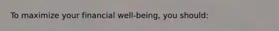 To maximize your financial well-being, you should:
