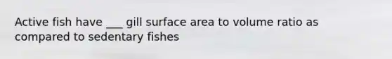 Active fish have ___ gill surface area to volume ratio as compared to sedentary fishes