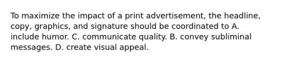 To maximize the impact of a print advertisement, the headline, copy, graphics, and signature should be coordinated to A. include humor. C. communicate quality. B. convey subliminal messages. D. create visual appeal.