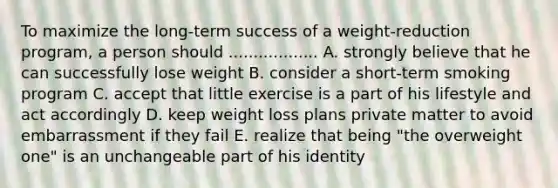 To maximize the long-term success of a weight-reduction program, a person should .................. A. strongly believe that he can successfully lose weight B. consider a short-term smoking program C. accept that little exercise is a part of his lifestyle and act accordingly D. keep weight loss plans private matter to avoid embarrassment if they fail E. realize that being "the overweight one" is an unchangeable part of his identity