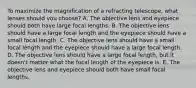 To maximize the magnification of a refracting telescope, what lenses should you choose? A. The objective lens and eyepiece should both have large focal lengths. B. The objective lens should have a large focal length and the eyepiece should have a small focal length. C. The objective lens should have a small focal length and the eyepiece should have a large focal length. D. The objective lens should have a large focal length, but it doesn't matter what the focal length of the eyepiece is. E. The objective lens and eyepiece should both have small focal lengths.