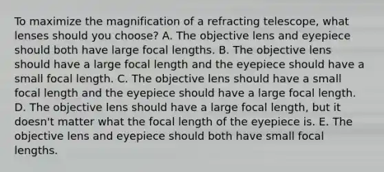 To maximize the magnification of a refracting telescope, what lenses should you choose? A. The objective lens and eyepiece should both have large focal lengths. B. The objective lens should have a large focal length and the eyepiece should have a small focal length. C. The objective lens should have a small focal length and the eyepiece should have a large focal length. D. The objective lens should have a large focal length, but it doesn't matter what the focal length of the eyepiece is. E. The objective lens and eyepiece should both have small focal lengths.