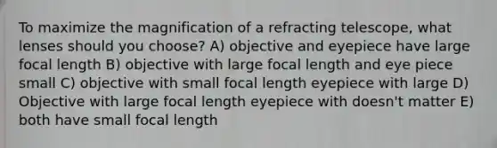 To maximize the magnification of a refracting telescope, what lenses should you choose? A) objective and eyepiece have large focal length B) objective with large focal length and eye piece small C) objective with small focal length eyepiece with large D) Objective with large focal length eyepiece with doesn't matter E) both have small focal length