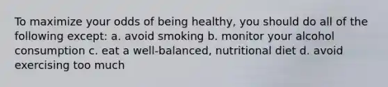 To maximize your odds of being healthy, you should do all of the following except: a. avoid smoking b. monitor your alcohol consumption c. eat a well-balanced, nutritional diet d. avoid exercising too much