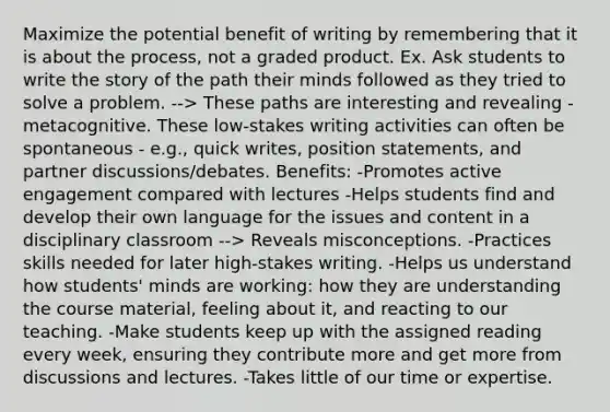 Maximize the potential benefit of writing by remembering that it is about the process, not a graded product. Ex. Ask students to write the story of the path their minds followed as they tried to solve a problem. --> These paths are interesting and revealing - metacognitive. These low-stakes writing activities can often be spontaneous - e.g., quick writes, position statements, and partner discussions/debates. Benefits: -Promotes active engagement compared with lectures -Helps students find and develop their own language for the issues and content in a disciplinary classroom --> Reveals misconceptions. -Practices skills needed for later high-stakes writing. -Helps us understand how students' minds are working: how they are understanding the course material, feeling about it, and reacting to our teaching. -Make students keep up with the assigned reading every week, ensuring they contribute more and get more from discussions and lectures. -Takes little of our time or expertise.