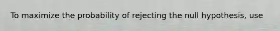 To maximize the probability of rejecting the null hypothesis, use