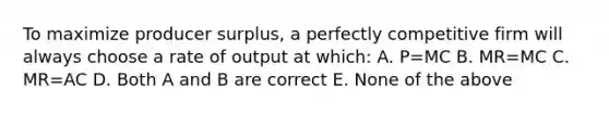 To maximize producer surplus, a perfectly competitive firm will always choose a rate of output at which: A. P=MC B. MR=MC C. MR=AC D. Both A and B are correct E. None of the above