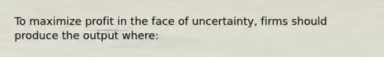 To maximize profit in the face of uncertainty, firms should produce the output where:
