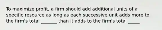 To maximize profit, a firm should add additional units of a specific resource as long as each successive unit adds more to the firm's total _______ than it adds to the firm's total _____