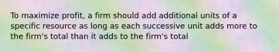 To maximize profit, a firm should add additional units of a specific resource as long as each successive unit adds more to the firm's total than it adds to the firm's total