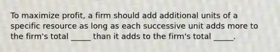 To maximize profit, a firm should add additional units of a specific resource as long as each successive unit adds more to the firm's total _____ than it adds to the firm's total _____.