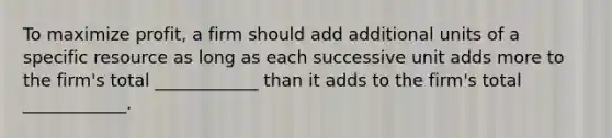 To maximize profit, a firm should add additional units of a specific resource as long as each successive unit adds more to the firm's total ____________ than it adds to the firm's total ____________.