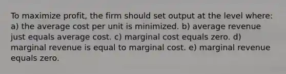 To maximize profit, the firm should set output at the level where: a) the average cost per unit is minimized. b) average revenue just equals average cost. c) marginal cost equals zero. d) marginal revenue is equal to marginal cost. e) marginal revenue equals zero.