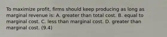 To maximize profit, firms should keep producing as long as marginal revenue is: A. greater than total cost. B. equal to marginal cost. C. less than marginal cost. D. greater than marginal cost. (9.4)