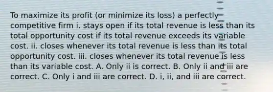 To maximize its profit​ (or minimize its​ loss) a perfectly competitive firm i. stays open if its total revenue is less than its total opportunity cost if its total revenue exceeds its variable cost. ii. closes whenever its total revenue is less than its total opportunity cost. iii. closes whenever its total revenue is less than its variable cost. A. Only ii is correct. B. Only ii and iii are correct. C. Only i and iii are correct. D. ​i, ii, and iii are correct.