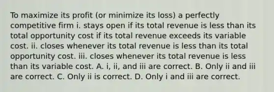 To maximize its profit​ (or minimize its​ loss) a perfectly competitive firm i. stays open if its total revenue is less than its total opportunity cost if its total revenue exceeds its variable cost. ii. closes whenever its total revenue is less than its total opportunity cost. iii. closes whenever its total revenue is less than its variable cost. A. ​i, ii, and iii are correct. B. Only ii and iii are correct. C. Only ii is correct. D. Only i and iii are correct.