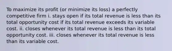 To maximize its profit​ (or minimize its​ loss) a perfectly competitive firm i. stays open if its total revenue is less than its total opportunity cost if its total revenue exceeds its variable cost. ii. closes whenever its total revenue is less than its total opportunity cost. iii. closes whenever its total revenue is less than its variable cost.