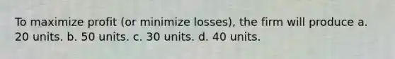 To maximize profit (or minimize losses), the firm will produce a. 20 units. b. 50 units. c. 30 units. d. 40 units.