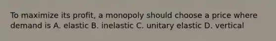 To maximize its profit, a monopoly should choose a price where demand is A. elastic B. inelastic C. unitary elastic D. vertical