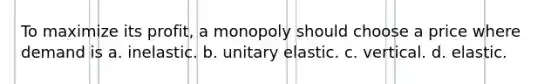 To maximize its profit, a monopoly should choose a price where demand is a. inelastic. b. unitary elastic. c. vertical. d. elastic.