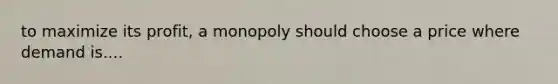 to maximize its profit, a monopoly should choose a price where demand is....