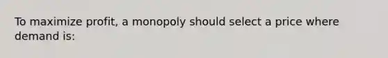 To maximize profit, a monopoly should select a price where demand is:
