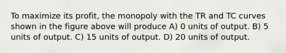 To maximize its profit, the monopoly with the TR and TC curves shown in the figure above will produce A) 0 units of output. B) 5 units of output. C) 15 units of output. D) 20 units of output.