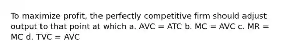 To maximize profit, the perfectly competitive firm should adjust output to that point at which a. AVC = ATC b. MC = AVC c. MR = MC d. TVC = AVC