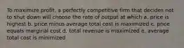 To maximize profit, a perfectly competitive firm that decides not to shut down will choose the rate of output at which a. price is highest b. price minus average total cost is maximized c. price equals marginal cost d. total revenue is maximized e. average total cost is minimized