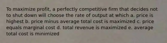 To maximize profit, a perfectly competitive firm that decides not to shut down will choose the rate of output at which a. price is highest b. price minus average total cost is maximized c. price equals marginal cost d. total revenue is maximized e. average total cost is minimized