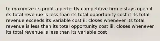 to maximize its profit a perfectly competitive firm i: stays open if its total revenue is less than its total opportunity cost if its total revenue exceeds its variable cost ii: closes whenever its total revenue is less than its total opportunity cost iii: closes whenever its total revenue is less than its variable cost