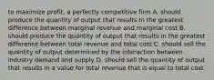 to maximize profit, a perfectly competitive firm A. should produce the quantity of output that results In the greatest difference between marginal revenue and marginal cost B. should produce the quantity of output that results in the greatest difference between total revenue and total cost C. should sell the quantity of output determined by the interaction between industry demand and supply D. should sell the quantity of output that results in a value for total revenue that is equal to total cost