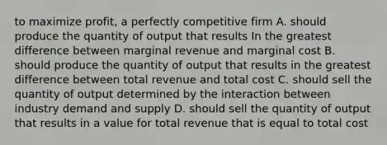 to maximize profit, a perfectly competitive firm A. should produce the quantity of output that results In the greatest difference between marginal revenue and marginal cost B. should produce the quantity of output that results in the greatest difference between total revenue and total cost C. should sell the quantity of output determined by the interaction between industry demand and supply D. should sell the quantity of output that results in a value for total revenue that is equal to total cost