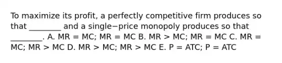 To maximize its​ profit, a perfectly competitive firm produces so that​ ________ and a single−price monopoly produces so that​________. A. MR​ = MC​; MR​ = MC B. MR​ > MC​; MR​ = MC C. MR​ = MC​; MR​ > MC D. MR​ > MC​; MR​ > MC E. P​ = ATC​; P​ = ATC