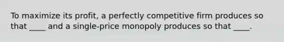 To maximize its profit, a perfectly competitive firm produces so that ____ and a single-price monopoly produces so that ____.